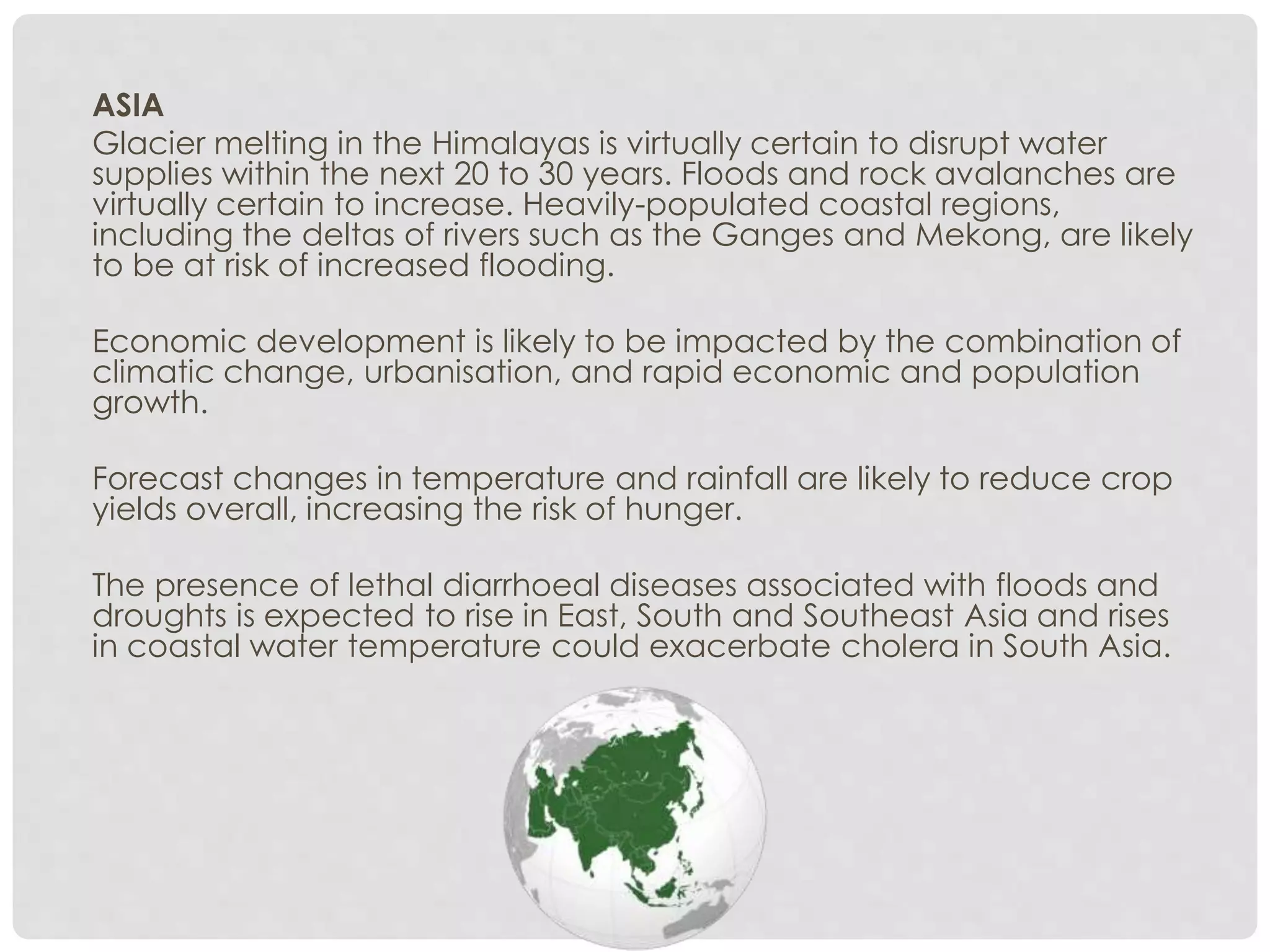 ASIA
Glacier melting in the Himalayas is virtually certain to disrupt water
supplies within the next 20 to 30 years. Floods and rock avalanches are
virtually certain to increase. Heavily-populated coastal regions,
including the deltas of rivers such as the Ganges and Mekong, are likely
to be at risk of increased flooding.
Economic development is likely to be impacted by the combination of
climatic change, urbanisation, and rapid economic and population
growth.
Forecast changes in temperature and rainfall are likely to reduce crop
yields overall, increasing the risk of hunger.
The presence of lethal diarrhoeal diseases associated with floods and
droughts is expected to rise in East, South and Southeast Asia and rises
in coastal water temperature could exacerbate cholera in South Asia.
 