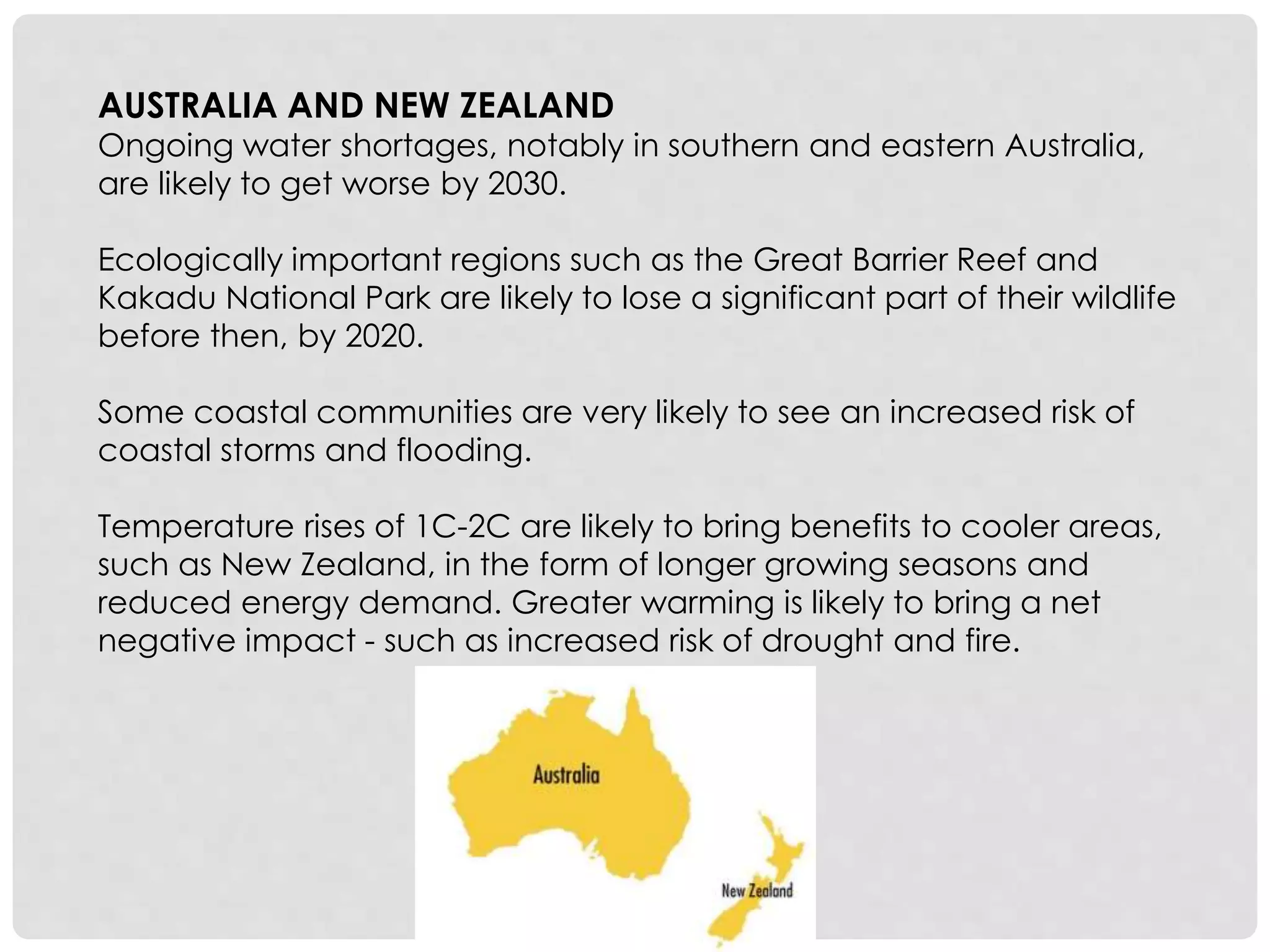 AUSTRALIA AND NEW ZEALAND
Ongoing water shortages, notably in southern and eastern Australia,
are likely to get worse by 2030.
Ecologically important regions such as the Great Barrier Reef and
Kakadu National Park are likely to lose a significant part of their wildlife
before then, by 2020.
Some coastal communities are very likely to see an increased risk of
coastal storms and flooding.
Temperature rises of 1C-2C are likely to bring benefits to cooler areas,
such as New Zealand, in the form of longer growing seasons and
reduced energy demand. Greater warming is likely to bring a net
negative impact - such as increased risk of drought and fire.
 
