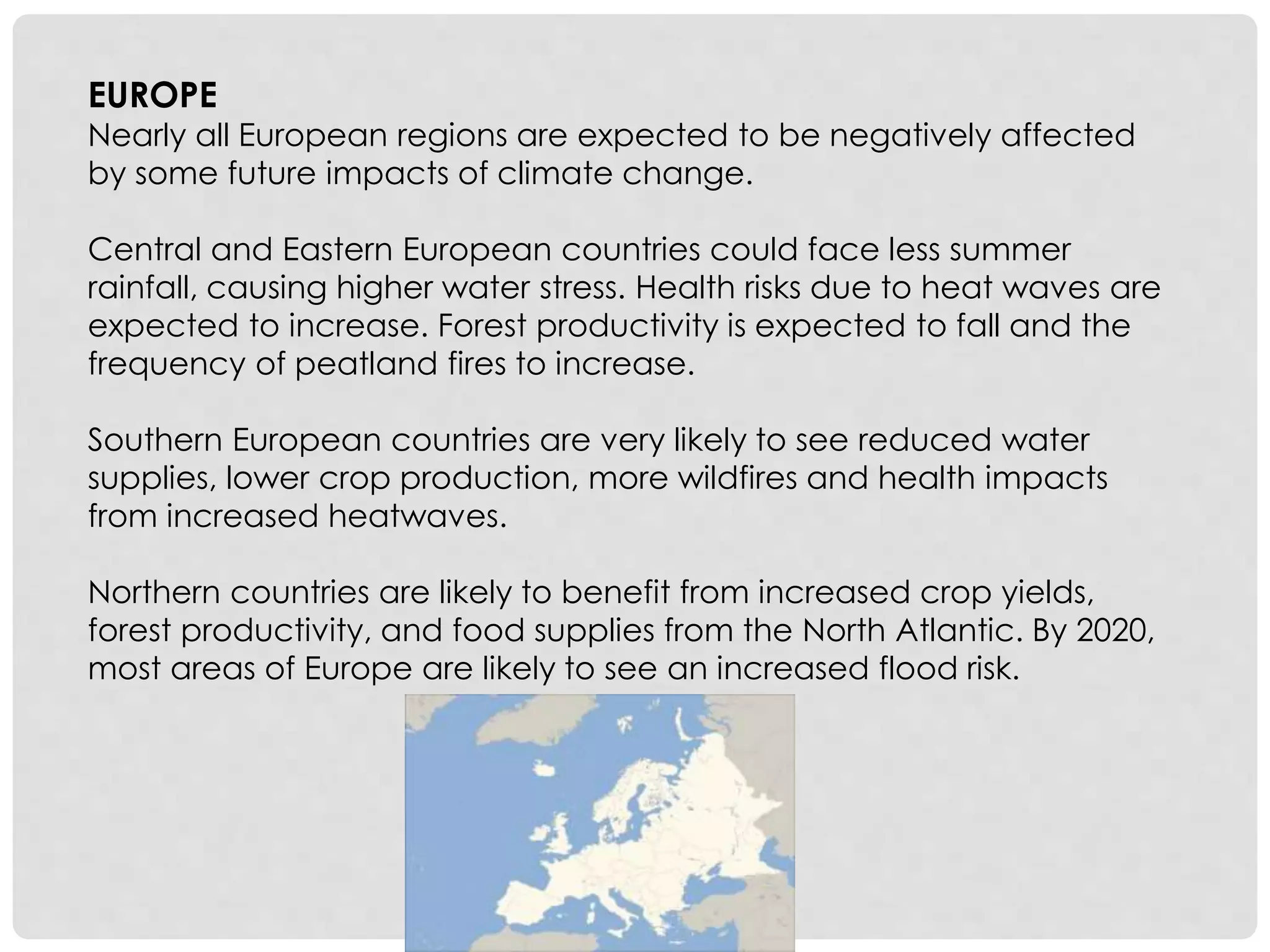 EUROPE
Nearly all European regions are expected to be negatively affected
by some future impacts of climate change.
Central and Eastern European countries could face less summer
rainfall, causing higher water stress. Health risks due to heat waves are
expected to increase. Forest productivity is expected to fall and the
frequency of peatland fires to increase.
Southern European countries are very likely to see reduced water
supplies, lower crop production, more wildfires and health impacts
from increased heatwaves.
Northern countries are likely to benefit from increased crop yields,
forest productivity, and food supplies from the North Atlantic. By 2020,
most areas of Europe are likely to see an increased flood risk.
 