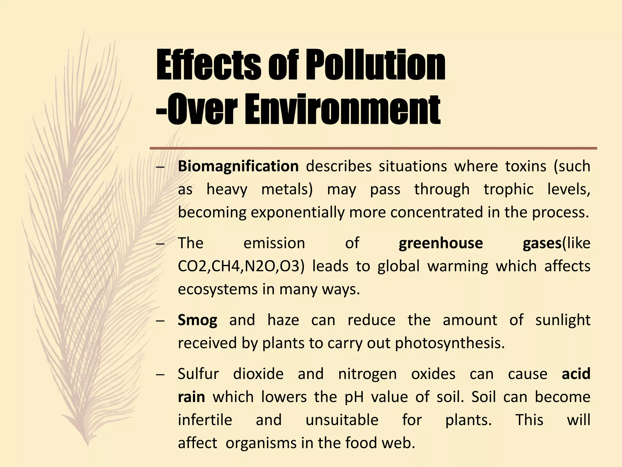 – Biomagnification describes situations where toxins (such
as heavy metals) may pass through trophic levels,
becoming exponentially more concentrated in the process.
– The emission of greenhouse gases(like
CO2,CH4,N2O,O3) leads to global warming which affects
ecosystems in many ways.
– Smog and haze can reduce the amount of sunlight
received by plants to carry out photosynthesis.
– Sulfur dioxide and nitrogen oxides can cause acid
rain which lowers the pH value of soil. Soil can become
infertile and unsuitable for plants. This will
affect organisms in the food web.
 