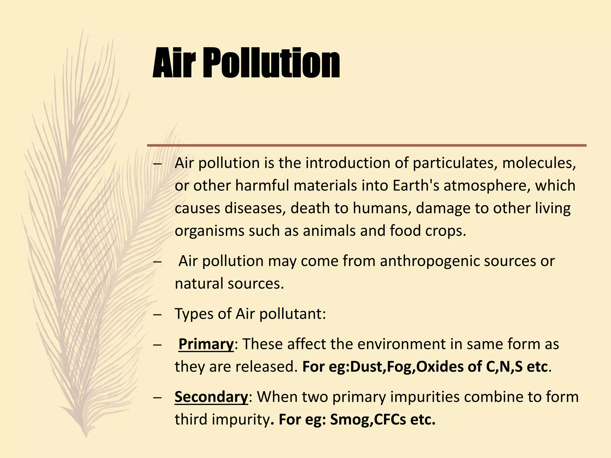 – Air pollution is the introduction of particulates, molecules,
or other harmful materials into Earth's atmosphere, which
causes diseases, death to humans, damage to other living
organisms such as animals and food crops.
– Air pollution may come from anthropogenic sources or
natural sources.
– Types of Air pollutant:
– Primary: These affect the environment in same form as
they are released. For eg:Dust,Fog,Oxides of C,N,S etc.
– Secondary: When two primary impurities combine to form
third impurity. For eg: Smog,CFCs etc.
 