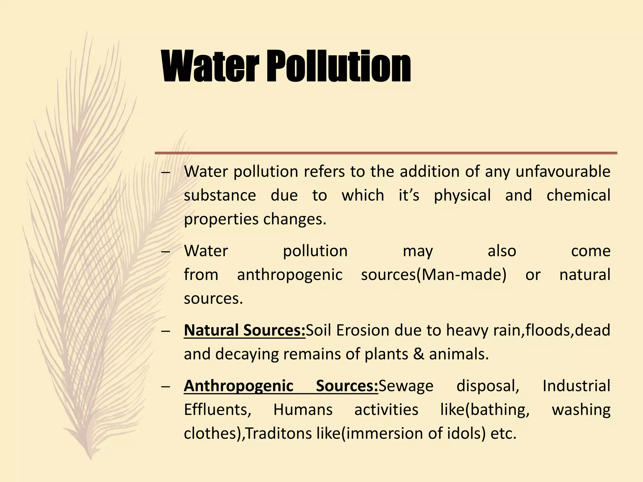 – Water pollution refers to the addition of any unfavourable
substance due to which it’s physical and chemical
properties changes.
– Water pollution may also come
from anthropogenic sources(Man-made) or natural
sources.
– Natural Sources:Soil Erosion due to heavy rain,floods,dead
and decaying remains of plants & animals.
– Anthropogenic Sources:Sewage disposal, Industrial
Effluents, Humans activities like(bathing, washing
clothes),Traditons like(immersion of idols) etc.
 