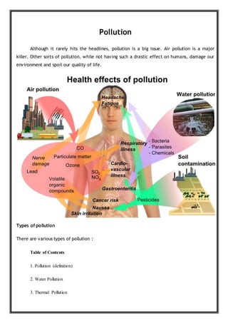 Pollution
Although it rarely hits the headlines, pollution is a big issue. Air pollution is a major
killer. Other sorts of pollution, while not having such a drastic effect on humans, damage our
environment and spoil our quality of life.
Types of pollution
There are various types of pollution :
Table of Contents
1. Pollution (definition)
2. Water Pollution
3. Thermal Pollution
 