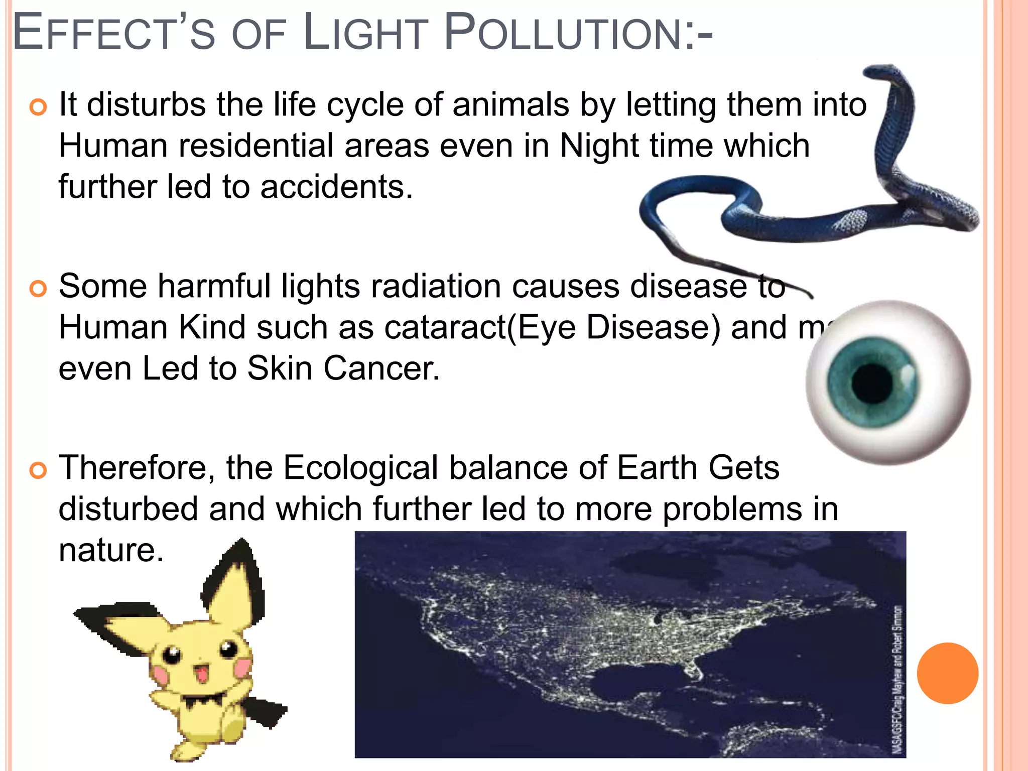 EFFECT’S OF LIGHT POLLUTION:-
 It disturbs the life cycle of animals by letting them into
Human residential areas even in Night time which
further led to accidents.
 Some harmful lights radiation causes disease to
Human Kind such as cataract(Eye Disease) and may
even Led to Skin Cancer.
 Therefore, the Ecological balance of Earth Gets
disturbed and which further led to more problems in
nature.
 