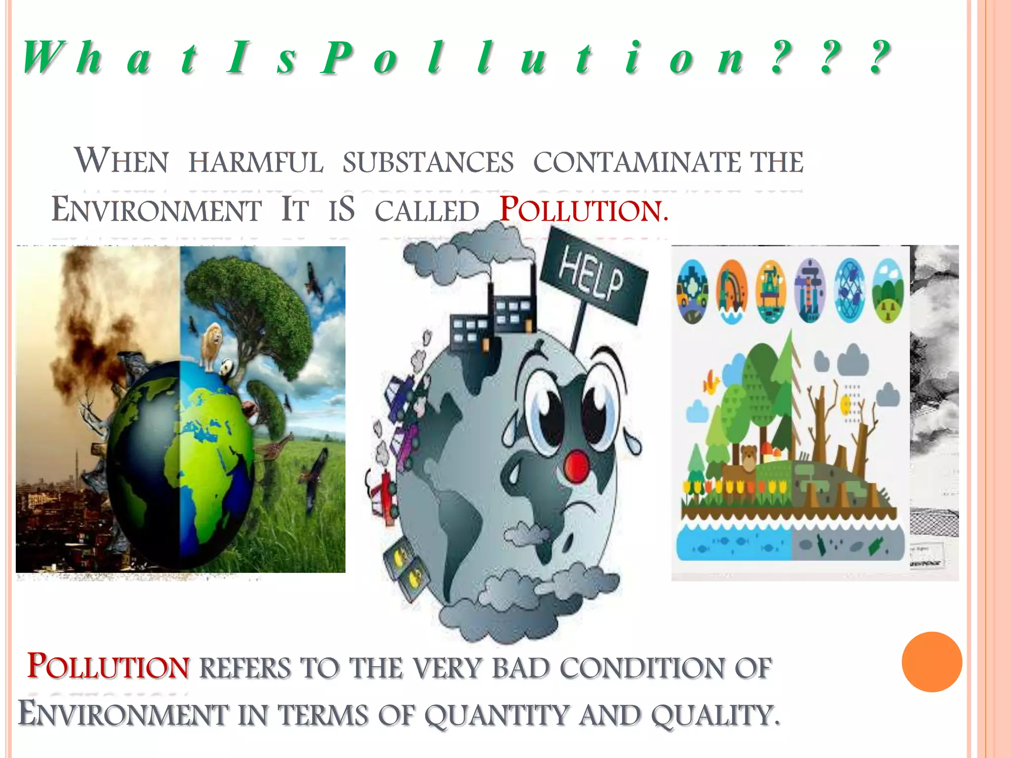 WHEN HARMFUL SUBSTANCES CONTAMINATE THE
ENVIRONMENT IT IS CALLED POLLUTION.
W h a t I s P o l l u t i o n ? ? ?
POLLUTION REFERS TO THE VERY BAD CONDITION OF
ENVIRONMENT IN TERMS OF QUANTITY AND QUALITY.
 
