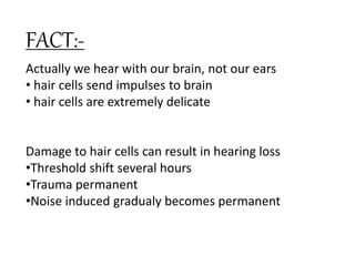 Actually we hear with our brain, not our ears
• hair cells send impulses to brain
• hair cells are extremely delicate
Damage to hair cells can result in hearing loss
•Threshold shift several hours
•Trauma permanent
•Noise induced gradualy becomes permanent
FACT:-
 