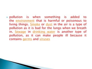  pollution is when something is added to
the environment that is harmful or poisonous to
living things. Smoke or dust in the air is a type of
pollution as it is bad for the lungs when we breath
in. Sewage in drinking water is another type of
pollution, as it can make people ill because it
contains germs and viruses
 