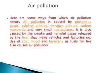 Here are some ways from which air pollution
occurs Air pollution is caused by poisonous
gases, sulphur dioxide, nitrogen dioxide, carbon
monoxide and very small particulates. It is also
caused by the smoke and harmful gases released
by the fires that make vehicles and factories go.
Use of coal, wood and kerosene as fuels for fire
also causes air pollution.
 