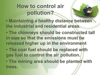 How to control air
pollution?
• Maintaining a healthy distance between
the industrial and residential areas.
• The chimneys should be constructed tall
in size so that the emissions must be
released higher up in the environment
• The coal fuel should be replaced with
gas fuel to control the air pollution.
• The mining area should be planted with
trees.
 