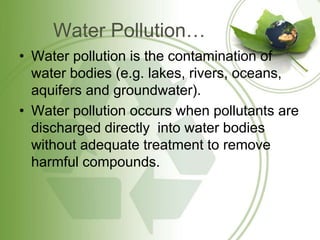 Water Pollution…
• Water pollution is the contamination of
water bodies (e.g. lakes, rivers, oceans,
aquifers and groundwater).
• Water pollution occurs when pollutants are
discharged directly into water bodies
without adequate treatment to remove
harmful compounds.
 