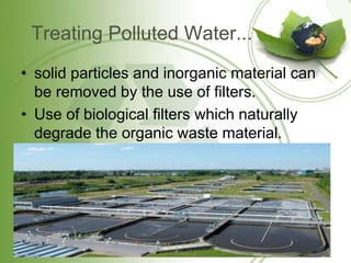 Treating Polluted Water...
• solid particles and inorganic material can
be removed by the use of filters.
• Use of biological filters which naturally
degrade the organic waste material.
 