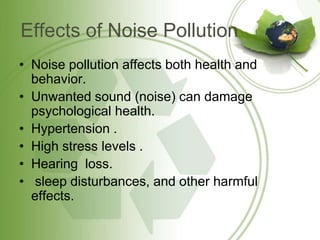 Effects of Noise Pollution
• Noise pollution affects both health and
behavior.
• Unwanted sound (noise) can damage
psychological health.
• Hypertension .
• High stress levels .
• Hearing loss.
• sleep disturbances, and other harmful
effects.
 