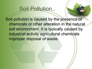 Soil Pollution..
Soil pollution is caused by the presence of
chemicals or other alteration in the natural
soil environment. It is typically caused by
industrial activity agricultural chemicals
improper disposal of waste.
 