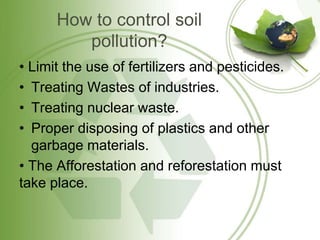 How to control soil
pollution?
• Limit the use of fertilizers and pesticides.
• Treating Wastes of industries.
• Treating nuclear waste.
• Proper disposing of plastics and other
garbage materials.
• The Afforestation and reforestation must
take place.
 