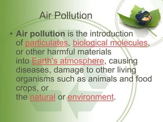 Air Pollution
• Air pollution is the introduction
of particulates, biological molecules,
or other harmful materials
into Earth's atmosphere, causing
diseases, damage to other living
organisms such as animals and food
crops, or
the natural or environment.
 