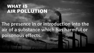 WHAT IS
AIR POLLUTION
The presence in or introduction into the
air of a substance which has harmful or
poisonous effects.
 