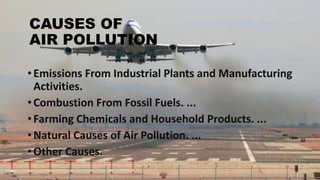 CAUSES OF
AIR POLLUTION
•Emissions From Industrial Plants and Manufacturing
Activities.
•Combustion From Fossil Fuels. ...
•Farming Chemicals and Household Products. ...
•Natural Causes of Air Pollution. ...
•Other Causes.
 