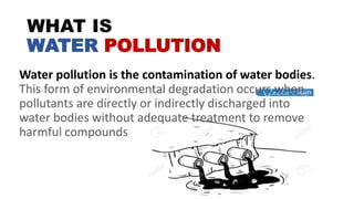 WHAT IS
WATER POLLUTION
Water pollution is the contamination of water bodies.
This form of environmental degradation occurs when
pollutants are directly or indirectly discharged into
water bodies without adequate treatment to remove
harmful compounds
 