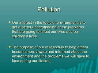 PollutionPollution
 Our interest in the topic of environment is toOur interest in the topic of environment is to
get a better understanding of the problemsget a better understanding of the problems
that are going to affect our lives and ourthat are going to affect our lives and our
children’s lives.children’s lives.
 The purpose of our research is to help othersThe purpose of our research is to help others
become more aware and informed about thebecome more aware and informed about the
environment and the problems we will have toenvironment and the problems we will have to
face during our lifetime.face during our lifetime.
 