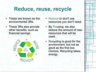 Reduce, reuse, recycle
● These are known as the
environmental 3Rs.
● These 3Rs also provide
other benefits, such as
financial savings.
● Reduce or don't use
resources you don't need.
● By Reusing, we also
reduce the amount of new
resources that will be
used.
● Recycling is good for the
environment, but not as
good as the first two
choices. Recycling takes
energy.
 