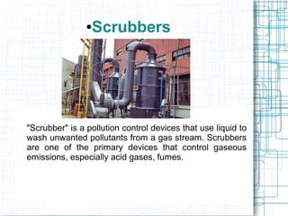 ●Scrubbers
"Scrubber" is a pollution control devices that use liquid to
wash unwanted pollutants from a gas stream. Scrubbers
are one of the primary devices that control gaseous
emissions, especially acid gases, fumes.
 