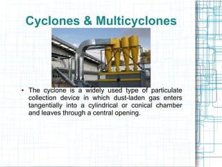 Cyclones & Multicyclones
● The cyclone is a widely used type of particulate
collection device in which dust-laden gas enters
tangentially into a cylindrical or conical chamber
and leaves through a central opening.
 