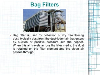 Bag Filters
● Bag filter is used for collection of dry free flowing
dust; typically dust from the dust-laden air that enters
by suction or positive pressure into the hopper.
When this air travels across the filter media, the dust
is retained on the filter element and the clean air
passes through.
 