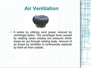 Air Ventilation
● It works by utilizing wind power induced by
centrifugal action. The centrifugal force caused
by rotating vanes creates low pressure which
draws air out through rotating body. Amount of
air drawn by ventilator is continuously replaced
by fresh air from outside.
 