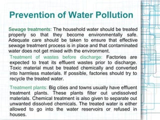 Prevention of Water Pollution
Sewage treatments: The household water should be treated
properly so that they become environmentally safe.
Adequate care should be taken to ensure that effective
sewage treatment process is in place and that contaminated
water does not get mixed with the environment.
Treatment of wastes before discharge: Factories are
expected to treat its effluent wastes prior to discharge.
Toxic material must be treated chemically and converted
into harmless materials. If possible, factories should try to
recycle the treated water.
Treatment plants: Big cities and towns usually have effluent
treatment plants. These plants filter out undissolved
materials. Chemical treatment is also given to separate out
unwanted dissolved chemicals. The treated water is either
allowed to go into the water reservoirs or refused in
houses.
 