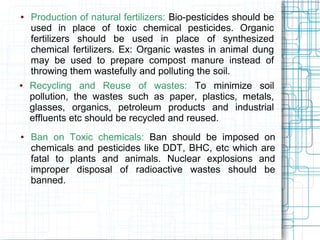 ● Production of natural fertilizers: Bio-pesticides should be
used in place of toxic chemical pesticides. Organic
fertilizers should be used in place of synthesized
chemical fertilizers. Ex: Organic wastes in animal dung
may be used to prepare compost manure instead of
throwing them wastefully and polluting the soil.
● Recycling and Reuse of wastes: To minimize soil
pollution, the wastes such as paper, plastics, metals,
glasses, organics, petroleum products and industrial
effluents etc should be recycled and reused.
● Ban on Toxic chemicals: Ban should be imposed on
chemicals and pesticides like DDT, BHC, etc which are
fatal to plants and animals. Nuclear explosions and
improper disposal of radioactive wastes should be
banned.
 