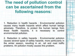 The need of pollution control
can be ascertained from the
following reasons:
1. Reduction in health hazards : Environmental pollution
causes many health hazards which affect human beings
adversely. Therefore, to protect the human beings from
these health hazards, it is necessary to control
environmental pollution.
2. Reduction in safety hazards : Environmental pollution
causes several types of safety hazards, more particularly in
the winter season, resulting in air, rail and road traffic
problems. Air pollution mostly causes this problem.
 