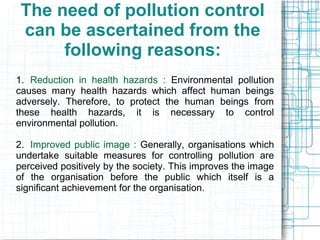 The need of pollution control
can be ascertained from the
following reasons:
1. Reduction in health hazards : Environmental pollution
causes many health hazards which affect human beings
adversely. Therefore, to protect the human beings from
these health hazards, it is necessary to control
environmental pollution.
2. Improved public image : Generally, organisations which
undertake suitable measures for controlling pollution are
perceived positively by the society. This improves the image
of the organisation before the public which itself is a
significant achievement for the organisation.
 