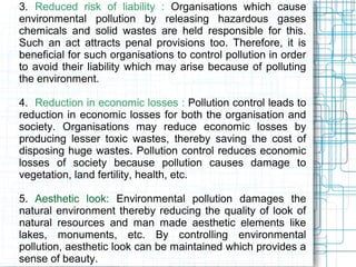 3. Reduced risk of liability : Organisations which cause
environmental pollution by releasing hazardous gases
chemicals and solid wastes are held responsible for this.
Such an act attracts penal provisions too. Therefore, it is
beneficial for such organisations to control pollution in order
to avoid their liability which may arise because of polluting
the environment.
4. Reduction in economic losses : Pollution control leads to
reduction in economic losses for both the organisation and
society. Organisations may reduce economic losses by
producing lesser toxic wastes, thereby saving the cost of
disposing huge wastes. Pollution control reduces economic
losses of society because pollution causes damage to
vegetation, land fertility, health, etc.
5. Aesthetic look: Environmental pollution damages the
natural environment thereby reducing the quality of look of
natural resources and man made aesthetic elements like
lakes, monuments, etc. By controlling environmental
pollution, aesthetic look can be maintained which provides a
sense of beauty.
 