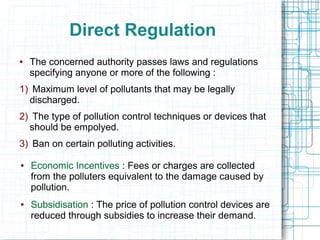 Direct Regulation
● The concerned authority passes laws and regulations
specifying anyone or more of the following :
1) Maximum level of pollutants that may be legally
discharged.
2) The type of pollution control techniques or devices that
should be empolyed.
3) Ban on certain polluting activities.
● Economic Incentives : Fees or charges are collected
from the polluters equivalent to the damage caused by
pollution.
● Subsidisation : The price of pollution control devices are
reduced through subsidies to increase their demand.
 