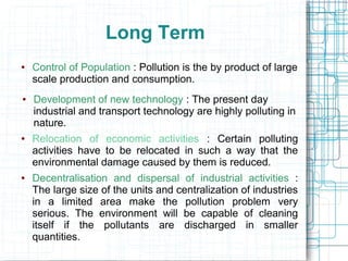 Long Term
● Control of Population : Pollution is the by product of large
scale production and consumption.
● Development of new technology : The present day
industrial and transport technology are highly polluting in
nature.
● Relocation of economic activities : Certain polluting
activities have to be relocated in such a way that the
environmental damage caused by them is reduced.
● Decentralisation and dispersal of industrial activities :
The large size of the units and centralization of industries
in a limited area make the pollution problem very
serious. The environment will be capable of cleaning
itself if the pollutants are discharged in smaller
quantities.
 