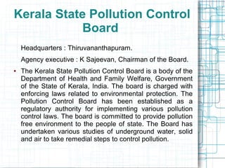 Kerala State Pollution Control
Board
Headquarters : Thiruvananthapuram.
Agency executive : K Sajeevan, Chairman of the Board.
● The Kerala State Pollution Control Board is a body of the
Department of Health and Family Welfare, Government
of the State of Kerala, India. The board is charged with
enforcing laws related to environmental protection. The
Pollution Control Board has been established as a
regulatory authority for implementing various pollution
control laws. The board is committed to provide pollution
free environment to the people of state. The Board has
undertaken various studies of underground water, solid
and air to take remedial steps to control pollution.
 