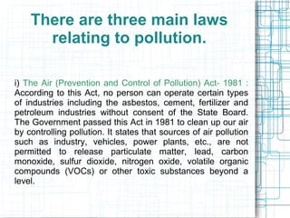 There are three main laws
relating to pollution.
i) The Air (Prevention and Control of Pollution) Act- 1981 :
According to this Act, no person can operate certain types
of industries including the asbestos, cement, fertilizer and
petroleum industries without consent of the State Board.
The Government passed this Act in 1981 to clean up our air
by controlling pollution. It states that sources of air pollution
such as industry, vehicles, power plants, etc., are not
permitted to release particulate matter, lead, carbon
monoxide, sulfur dioxide, nitrogen oxide, volatile organic
compounds (VOCs) or other toxic substances beyond a
level.
 