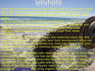 Never throw rubbish away anyhow. Always look for the correct waste
bin. If there is none around, please take it home and put it in your
trash can. This includes places like the beach, riverside and water
bodies.
Use water wisely. Do not keep the tap running when not in use.
Also, you can reduce the amount of water you use in washing and
bathing. If we all do this, we can significantly prevent water
shortages and reduce the amount of dirty water that needs
treatment.
Do not throw chemicals, oils, paints and medicines down the sink
drain, or the toilet. In many cities, your local environment office can
help with the disposal of medicines and chemicals. Check with your
local authorities if there is a chemical disposal plan for local
residents.
Buy more environmentally safe cleaning liquids for use at home and
other public places. They are less dangerous to the environment.
If you use chemicals and pesticides for your gardens and farms, be
mindful not to overuse pesticides and fertilizers. This will reduce
runoffs of the chemical into nearby water sources. Start looking at
options of composting and using organic manure instead.
 