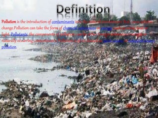 Pollution is the introduction of contaminants into the natural environment that cause adverse
change.Pollution can take the form of chemical substances or energy, such as noise, heat or
light. Pollutants, the components of pollution, can be either foreign substances/energies or
naturally occurring contaminants. Pollution is often classed as point source or nonpoint source
pollution.
 