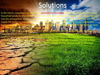 In the home, consumers can reduce air pollution by modifying the purchases they make. Using
household products that contain fewer toxic chemicals can assist in reducing the gases that leak
into the atmosphere. Saving energy from appliance use reduces the amount of fuels used to
supply the home as well as the amount of gases that are released during energy production.
Supporting farming that uses fewer or no pesticides and installing purifiers in the home to clean
the existing air are also ways to breathe healthier.
Outside of the home, much can be done while traveling to reduces gas emissions. One can
carpool instead of driving individually, and keep tires inflated to ensure one's vehicle gets
optimum gas mileage. One can also keep or create green spaces wherever possible and plant
more trees, as they provide the environment with oxygen and take in carbon dioxide, a major
gas pollutant. If possible, it is advisable to use renewable energy sources, such as solar and
wind.
 