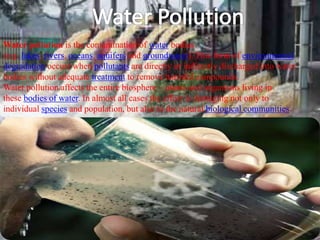 Water pollution is the contamination of water bodies
(e.g. lakes, rivers, oceans, aquifers and groundwater). This form of environmental
degradation occurs when pollutants are directly or indirectly discharged into water
bodies without adequate treatment to remove harmful compounds.
Water pollution affects the entire biosphere – plants and organisms living in
these bodies of water. In almost all cases the effect is damaging not only to
individual species and population, but also to the natural biological communities.
 