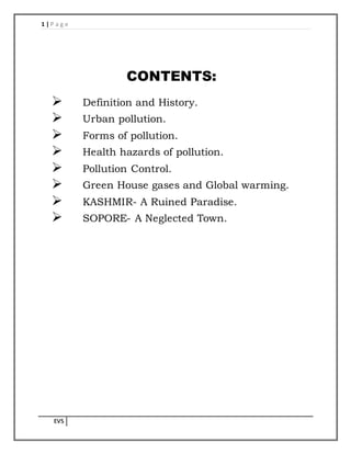 1 | P a g e
EVS
CONTENTS:
 Definition and History.
 Urban pollution.
 Forms of pollution.
 Health hazards of pollution.
 Pollution Control.
 Green House gases and Global warming.
 KASHMIR- A Ruined Paradise.
 SOPORE- A Neglected Town.
 