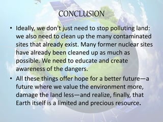 CONCLUSION
• Ideally, we don't just need to stop polluting land:
we also need to clean up the many contaminated
sites that already exist. Many former nuclear sites
have already been cleaned up as much as
possible. We need to educate and create
awareness of the dangers.
• All these things offer hope for a better future—a
future where we value the environment more,
damage the land less—and realize, finally, that
Earth itself is a limited and precious resource.
 