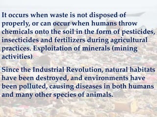 It occurs when waste is not disposed of
properly, or can occur when humans throw
chemicals onto the soil in the form of pesticides,
insecticides and fertilizers during agricultural
practices. Exploitation of minerals (mining
activities).
Since the Industrial Revolution, natural habitats
have been destroyed, and environments have
been polluted, causing diseases in both humans
and many other species of animals.
 
