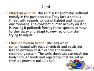Cont..
• Effect on wildlife: The animal kingdom has suffered
mostly in the past decades. They face a serious
threat with regards to loss of habitat and natural
environment. The constant human activity on land,
is leaving it polluted; forcing these species to move
further away and adapt to new regions or die
trying to adjust.
• Effect on human health: The land when
contaminated with toxic chemicals and pesticides
lead to problem of skin cancer and human
respiratory system. The toxic chemicals can reach our
body through foods and vegetables that we eat as
they are grown in polluted soil.
 