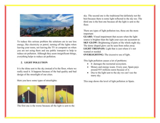 To reduce this serious problem the solutions are to use less
energy, like electricity or petrol, turning off the lights when
leaving your room, not leaving the TV or computer on when
you are not using them and use public transport to help to
reduce air pollution. Although they seem insignificant things,
everything helps to reduce air pollution.
2. LIGHT POLLUTION
It is the shine sent to the sky instead of to the floor, where we
really need it. It happens because of the bad quality and bad
design of the streetlight of our cities.
Here you have some types of streetlights:
The first one is the worse because all the light is sent to the
sky. The second one is the traditional but definitely not the
best because there is some light reflected to the sky too. The
third one is the best one because all the light is sent to the
floor.
There are types of light pollution too, those are the more
important:
GLARE: Visual impairment that occurs when the light
source is brighter than the light your eyes are accustom to.
SKY GLOW: Brightening of parts or the whole night sky.
The dome shaped glow can be seen from miles away
LIGHT TRESPASS: Light that is cast where it’s not
wanted or needed.
OVERLIGHTING: The excessive use of light.
This light pollution causes a lot of problems:
• It damages the nocturnal ecosystem.
• Money and energy waste. Every year, Spain pays
around 955 millions euros because of it.
• Due to the light sent to the sky we can’t see the
starry sky.
This map shows the level of light pollution in Spain.
 