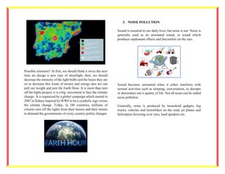 Possible solutions? At first, we should think it twice the next
time we design a new type of streetlight, then, we should
decrease the intensity of the light bulbs and the hours they are
on to decrease this waste of money and energy also we can
pull our weight and join the Earth Hour. It is more than turn
off the lights project, it is a big movement to face the climate
change. It is organized by a global campaign which started in
2007 in Sidney inspired by WWF to be a symbolic sign versus
the climate change. Today, in 188 countries, millions of
citizens turn off the lights from their homes and their streets
to demand the governments of every country politic changes.
3. NOISE POLLUTION
Sound is essential to our daily lives, but noise is not. Noise is
generally used as an unwanted sound, or sound which
produces unpleasant effects and discomfort on the ears.
Sound becomes unwanted when it either interferes with
normal activities such as sleeping, conversation, or disrupts
or diminishes one’s quality of life. Not all noise can be called
noise pollution.
Generally, noise is produced by household gadgets, big
trucks, vehicles and motorbikes on the road, jet planes and
helicopters hovering over cites, loud speakers etc.
 