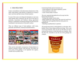 4. SOIL POLLUTION
Land or soil pollution is the deterioration (destruction) of the
earth’s land surfaces, often directly or indirectly as a result of
man’s activities and their misuse of land resources.
It occurs when waste is not disposed of properly, or can occur
when humans throw chemicals onto the soil in the form of
pesticides, insecticides and fertilizers during agricultural
practices. Exploitation of minerals (mining activities) has also
contributed to the destruction of the earth’s surface.
There are different types of land pollution: solid waste,
pesticides and fertilizers, chemicals and deforestation.
There can be catastrophic consequences of land pollution in
relation to humans, animals, water and soils. The effects are
even worse if the garbage is not separated into organic,
reusable and recyclable waste.
Contaminated lands and environments can:
- Cause problems in the human respiratory system.
- Cause problems on the skin.
- Cause various kinds of cancers.
The toxic materials that pollute the soil can get into the
human body directly by:
- Coming into contact with the skin.
- Being washed into water sources like reservoirs and rivers.
- Eating fruits and vegetables that have been grown in
polluted soil.
- Breathing in polluted dust or particles.
The greatest prevention to land pollution is in the three ‘R's’:
Reduce Waste, Reuse things and Recycle things. This is true
even for governments. They can also use the three ‘R’ rule to
minimize the amount of waste that ends up in landfills. After
the three 'R's, remember to turn the rest of the garbage into
compost.
 