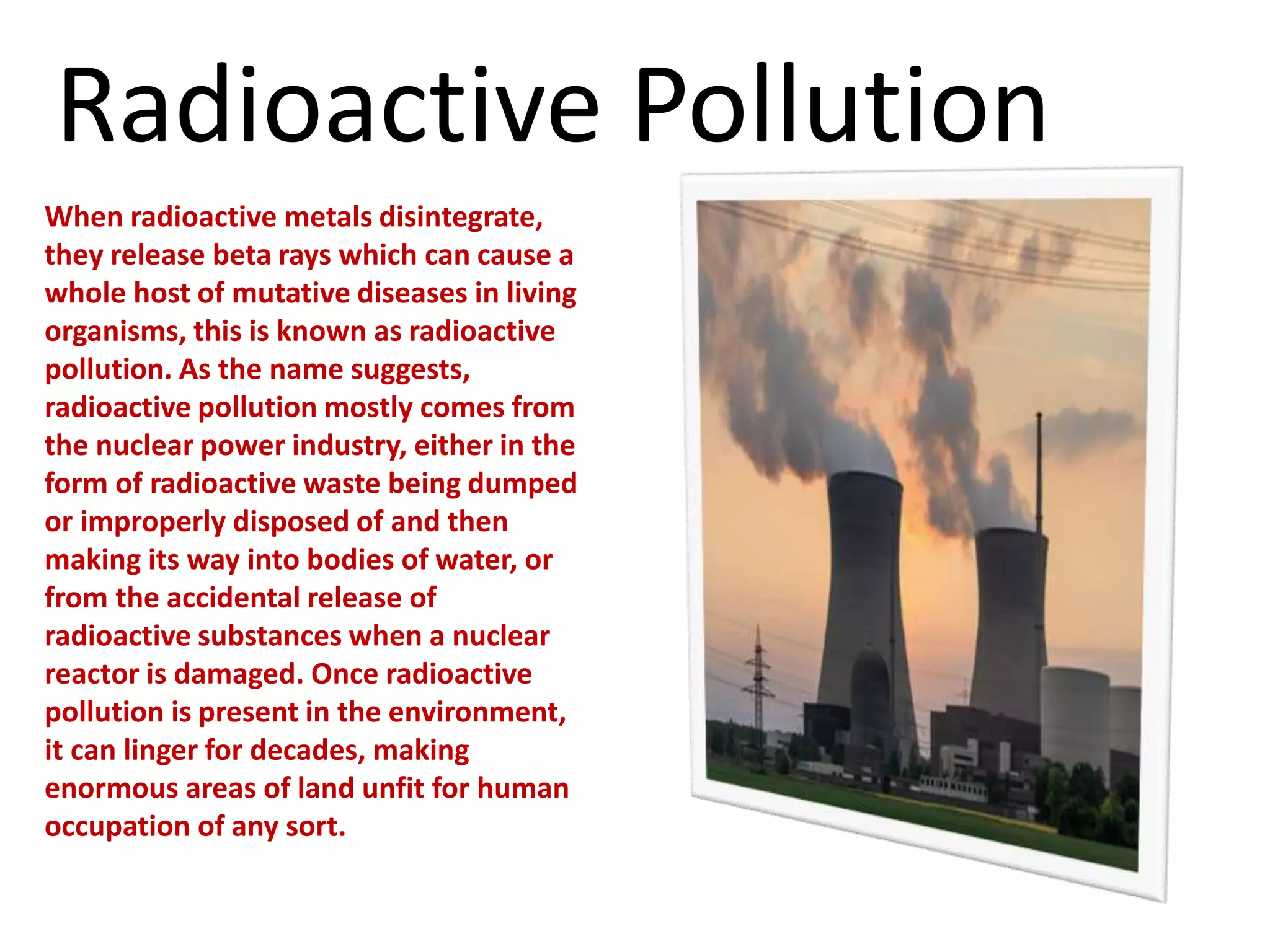 When radioactive metals disintegrate,
they release beta rays which can cause a
whole host of mutative diseases in living
organisms, this is known as radioactive
pollution. As the name suggests,
radioactive pollution mostly comes from
the nuclear power industry, either in the
form of radioactive waste being dumped
or improperly disposed of and then
making its way into bodies of water, or
from the accidental release of
radioactive substances when a nuclear
reactor is damaged. Once radioactive
pollution is present in the environment,
it can linger for decades, making
enormous areas of land unfit for human
occupation of any sort.
Radioactive Pollution
 