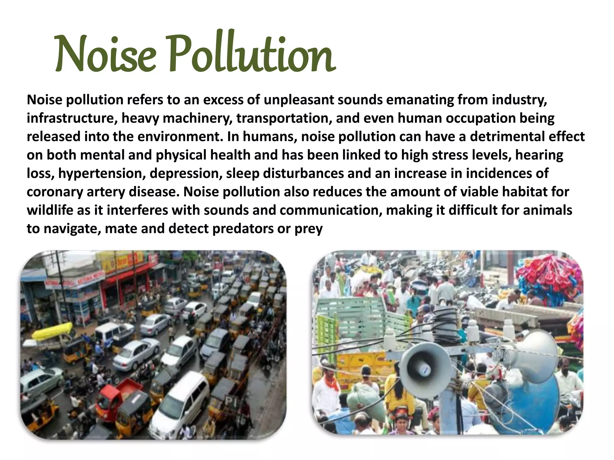 Noise pollution refers to an excess of unpleasant sounds emanating from industry,
infrastructure, heavy machinery, transportation, and even human occupation being
released into the environment. In humans, noise pollution can have a detrimental effect
on both mental and physical health and has been linked to high stress levels, hearing
loss, hypertension, depression, sleep disturbances and an increase in incidences of
coronary artery disease. Noise pollution also reduces the amount of viable habitat for
wildlife as it interferes with sounds and communication, making it difficult for animals
to navigate, mate and detect predators or prey
Noise Pollution
 